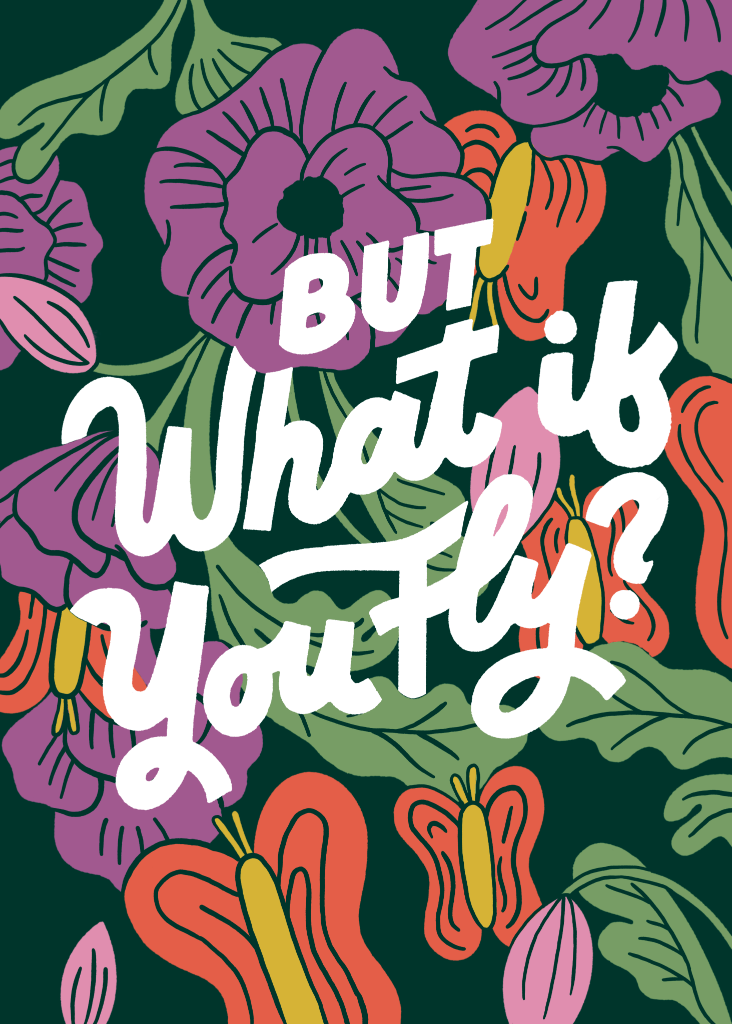 illustration of The hand-lettered phrase “But what if you fly?” written in bold white script across a dark green background. The lettering is flowing and curved with thick strokes and playful flourishes. Large stylized flowers and butterflies in purple, coral, pink, yellow, and green surround the text, with layered leaves and petals filling the entire background. This artwork is titled “But What If You Fly?” and created by INDYSIGN
