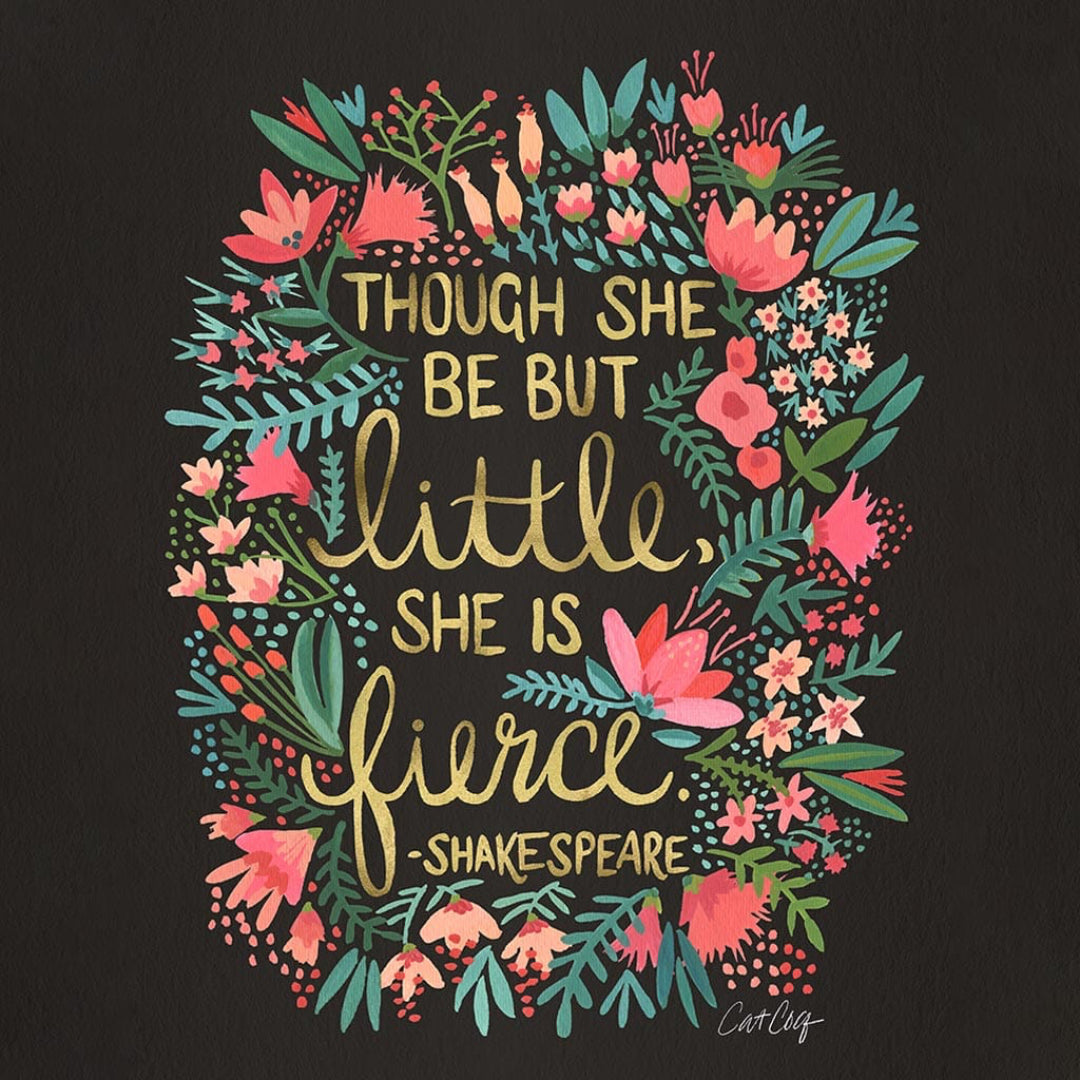 illustration of the quote “Though she be but little, she is fierce – Shakespeare” written in mixed hand-lettered styles in yellow & gold tones. the quote is centered inside a colorful oval-shaped floral wreath filled with hand-painted flowers, ferns & leaves in shades of coral, blush, teal, & mint green. the background is deep black, adding high contrast to the vivid botanical palette. signed “CatCoq” in the lower right. Illustration on a plain black background